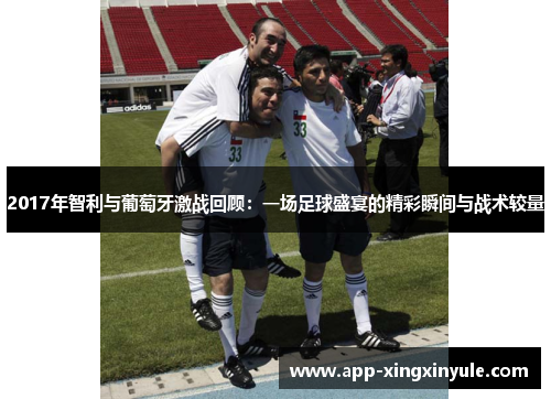 2017年智利与葡萄牙激战回顾：一场足球盛宴的精彩瞬间与战术较量